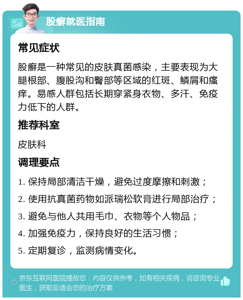 股癣就医指南 常见症状 股癣是一种常见的皮肤真菌感染，主要表现为大腿根部、腹股沟和臀部等区域的红斑、鳞屑和瘙痒。易感人群包括长期穿紧身衣物、多汗、免疫力低下的人群。 推荐科室 皮肤科 调理要点 1. 保持局部清洁干燥，避免过度摩擦和刺激； 2. 使用抗真菌药物如派瑞松软膏进行局部治疗； 3. 避免与他人共用毛巾、衣物等个人物品； 4. 加强免疫力，保持良好的生活习惯； 5. 定期复诊，监测病情变化。