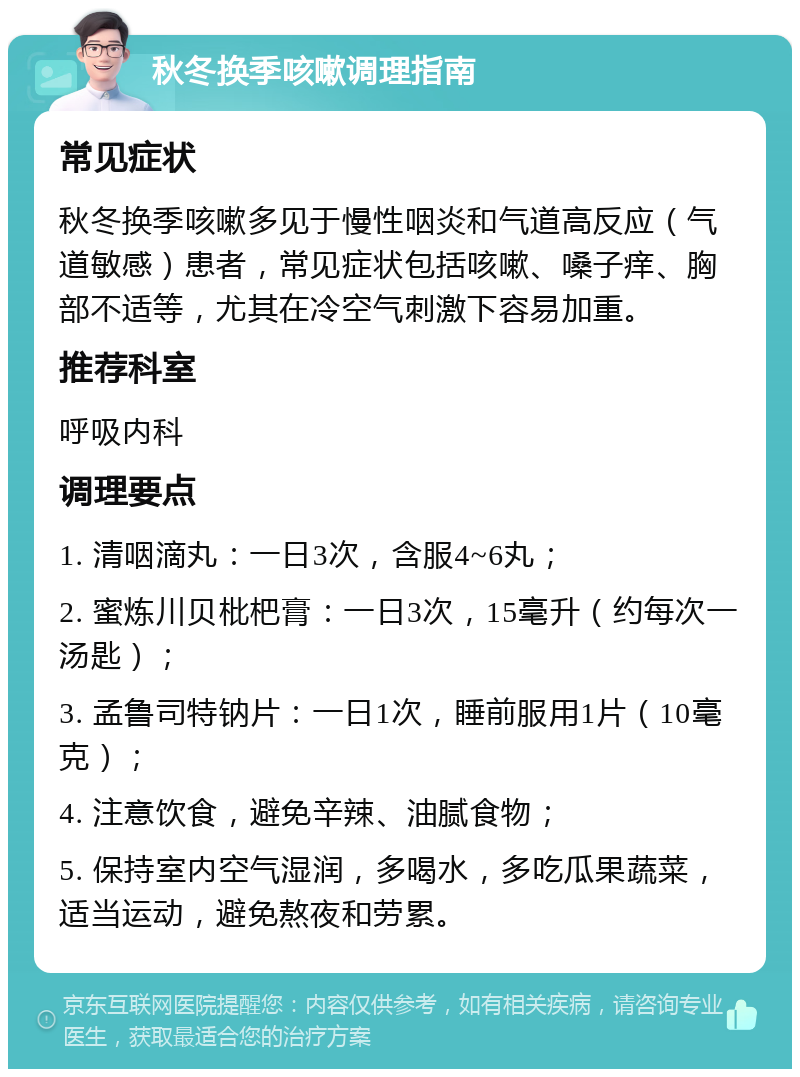 秋冬换季咳嗽调理指南 常见症状 秋冬换季咳嗽多见于慢性咽炎和气道高反应（气道敏感）患者，常见症状包括咳嗽、嗓子痒、胸部不适等，尤其在冷空气刺激下容易加重。 推荐科室 呼吸内科 调理要点 1. 清咽滴丸：一日3次，含服4~6丸； 2. 蜜炼川贝枇杷膏：一日3次，15毫升（约每次一汤匙）； 3. 孟鲁司特钠片：一日1次，睡前服用1片（10毫克）； 4. 注意饮食，避免辛辣、油腻食物； 5. 保持室内空气湿润，多喝水，多吃瓜果蔬菜，适当运动，避免熬夜和劳累。