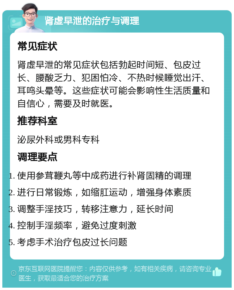 肾虚早泄的治疗与调理 常见症状 肾虚早泄的常见症状包括勃起时间短、包皮过长、腰酸乏力、犯困怕冷、不热时候睡觉出汗、耳鸣头晕等。这些症状可能会影响性生活质量和自信心，需要及时就医。 推荐科室 泌尿外科或男科专科 调理要点 使用参茸鞭丸等中成药进行补肾固精的调理 进行日常锻炼，如缩肛运动，增强身体素质 调整手淫技巧，转移注意力，延长时间 控制手淫频率，避免过度刺激 考虑手术治疗包皮过长问题