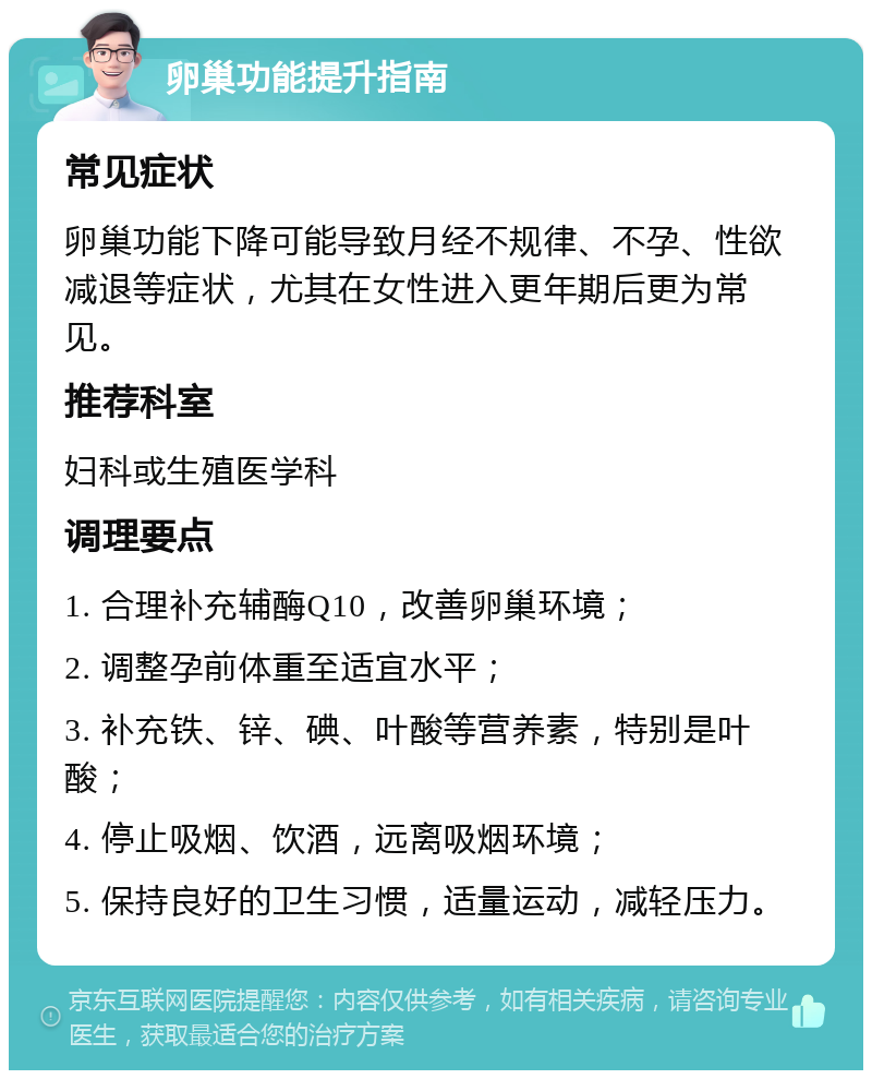 卵巢功能提升指南 常见症状 卵巢功能下降可能导致月经不规律、不孕、性欲减退等症状，尤其在女性进入更年期后更为常见。 推荐科室 妇科或生殖医学科 调理要点 1. 合理补充辅酶Q10，改善卵巢环境； 2. 调整孕前体重至适宜水平； 3. 补充铁、锌、碘、叶酸等营养素，特别是叶酸； 4. 停止吸烟、饮酒，远离吸烟环境； 5. 保持良好的卫生习惯，适量运动，减轻压力。