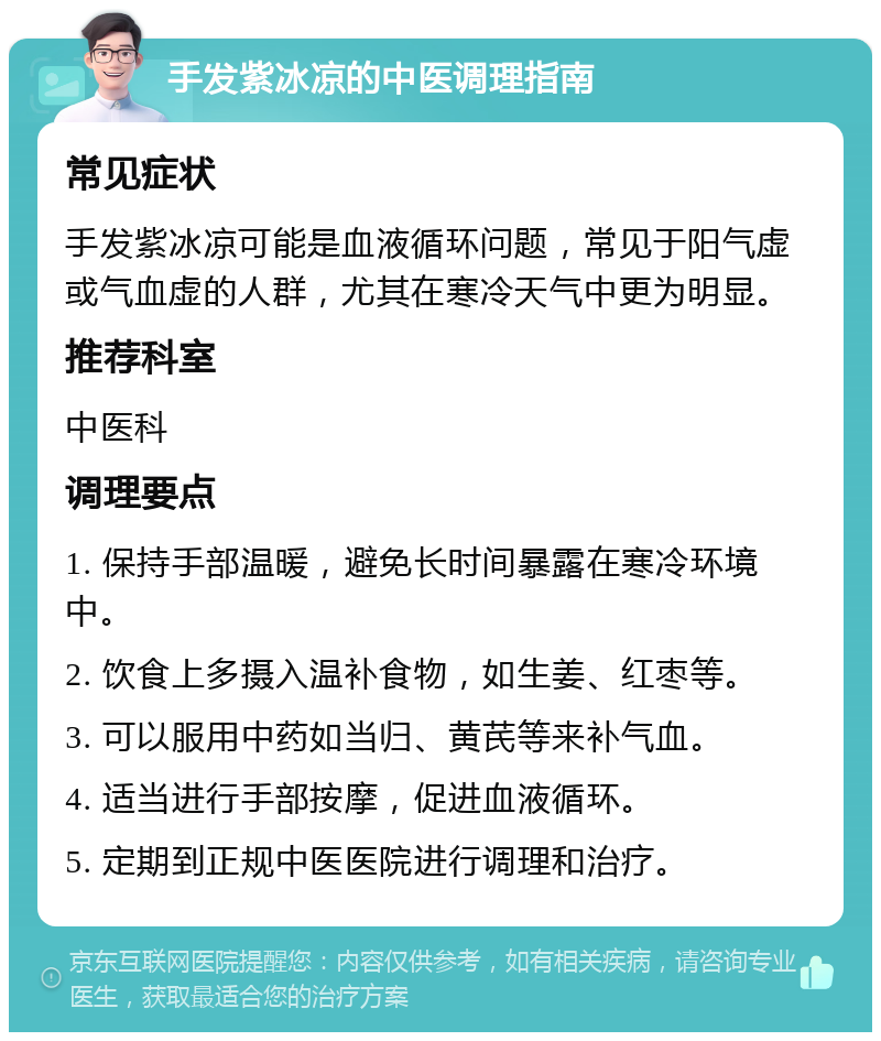 手发紫冰凉的中医调理指南 常见症状 手发紫冰凉可能是血液循环问题，常见于阳气虚或气血虚的人群，尤其在寒冷天气中更为明显。 推荐科室 中医科 调理要点 1. 保持手部温暖，避免长时间暴露在寒冷环境中。 2. 饮食上多摄入温补食物，如生姜、红枣等。 3. 可以服用中药如当归、黄芪等来补气血。 4. 适当进行手部按摩，促进血液循环。 5. 定期到正规中医医院进行调理和治疗。