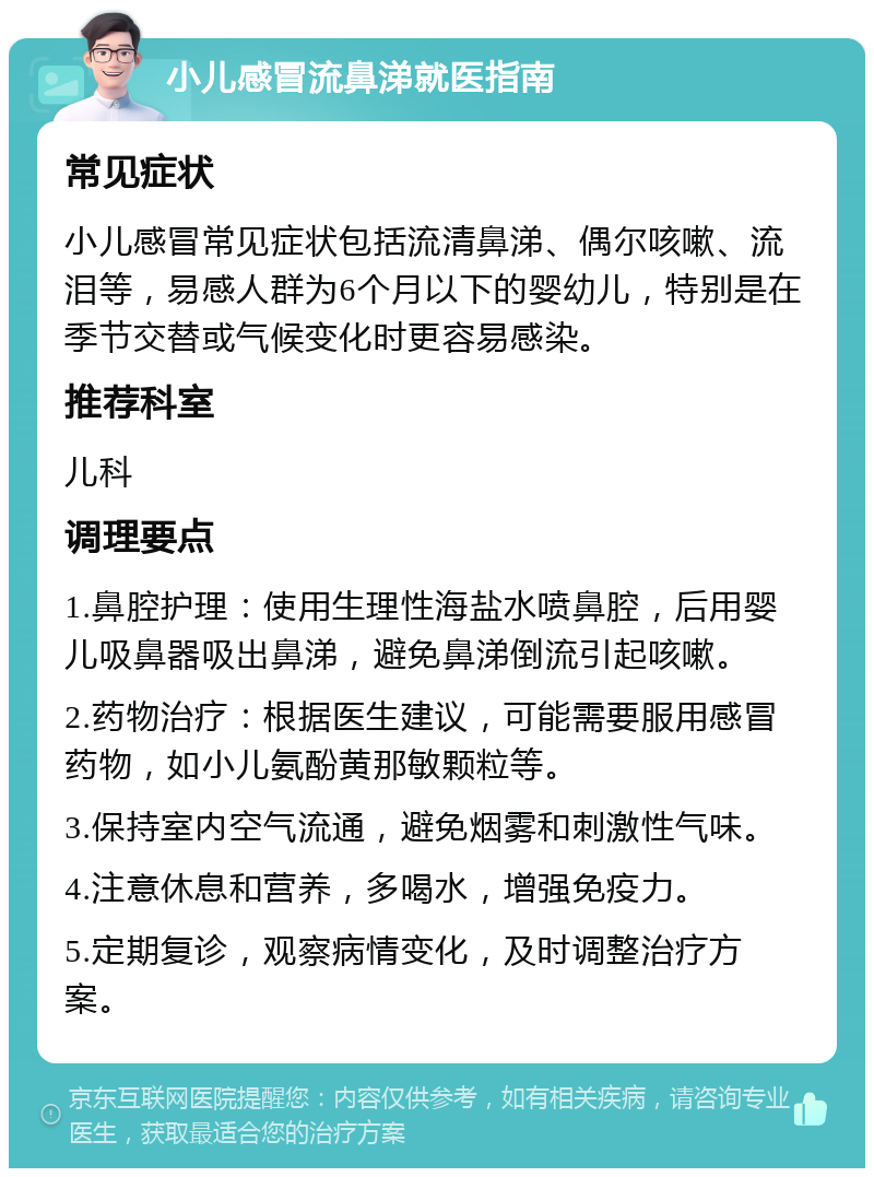 小儿感冒流鼻涕就医指南 常见症状 小儿感冒常见症状包括流清鼻涕、偶尔咳嗽、流泪等，易感人群为6个月以下的婴幼儿，特别是在季节交替或气候变化时更容易感染。 推荐科室 儿科 调理要点 1.鼻腔护理：使用生理性海盐水喷鼻腔，后用婴儿吸鼻器吸出鼻涕，避免鼻涕倒流引起咳嗽。 2.药物治疗：根据医生建议，可能需要服用感冒药物，如小儿氨酚黄那敏颗粒等。 3.保持室内空气流通，避免烟雾和刺激性气味。 4.注意休息和营养，多喝水，增强免疫力。 5.定期复诊，观察病情变化，及时调整治疗方案。