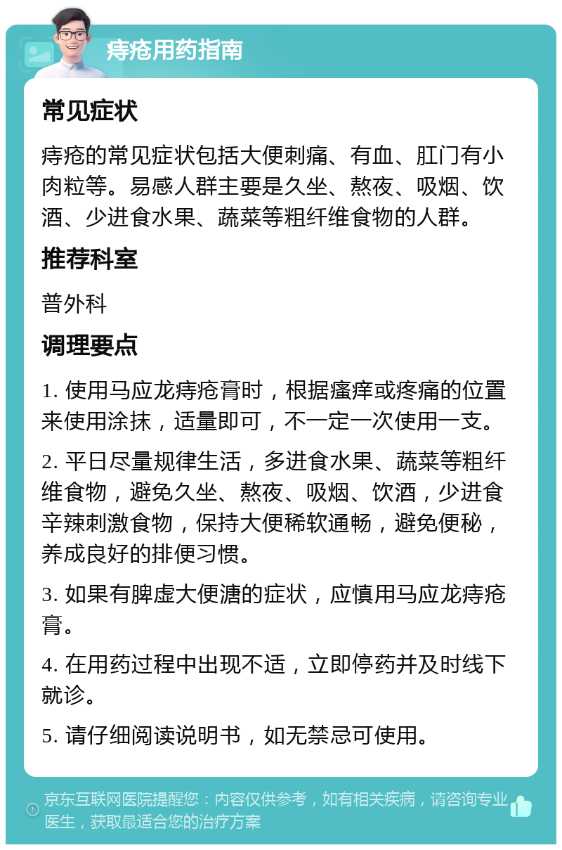 痔疮用药指南 常见症状 痔疮的常见症状包括大便刺痛、有血、肛门有小肉粒等。易感人群主要是久坐、熬夜、吸烟、饮酒、少进食水果、蔬菜等粗纤维食物的人群。 推荐科室 普外科 调理要点 1. 使用马应龙痔疮膏时，根据瘙痒或疼痛的位置来使用涂抹，适量即可，不一定一次使用一支。 2. 平日尽量规律生活，多进食水果、蔬菜等粗纤维食物，避免久坐、熬夜、吸烟、饮酒，少进食辛辣刺激食物，保持大便稀软通畅，避免便秘，养成良好的排便习惯。 3. 如果有脾虚大便溏的症状，应慎用马应龙痔疮膏。 4. 在用药过程中出现不适，立即停药并及时线下就诊。 5. 请仔细阅读说明书，如无禁忌可使用。