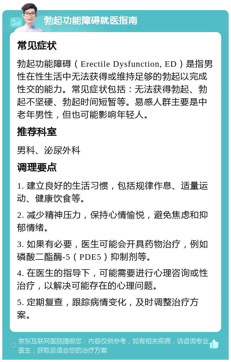 勃起功能障碍就医指南 常见症状 勃起功能障碍（Erectile Dysfunction, ED）是指男性在性生活中无法获得或维持足够的勃起以完成性交的能力。常见症状包括：无法获得勃起、勃起不坚硬、勃起时间短暂等。易感人群主要是中老年男性，但也可能影响年轻人。 推荐科室 男科、泌尿外科 调理要点 1. 建立良好的生活习惯，包括规律作息、适量运动、健康饮食等。 2. 减少精神压力，保持心情愉悦，避免焦虑和抑郁情绪。 3. 如果有必要，医生可能会开具药物治疗，例如磷酸二酯酶-5（PDE5）抑制剂等。 4. 在医生的指导下，可能需要进行心理咨询或性治疗，以解决可能存在的心理问题。 5. 定期复查，跟踪病情变化，及时调整治疗方案。