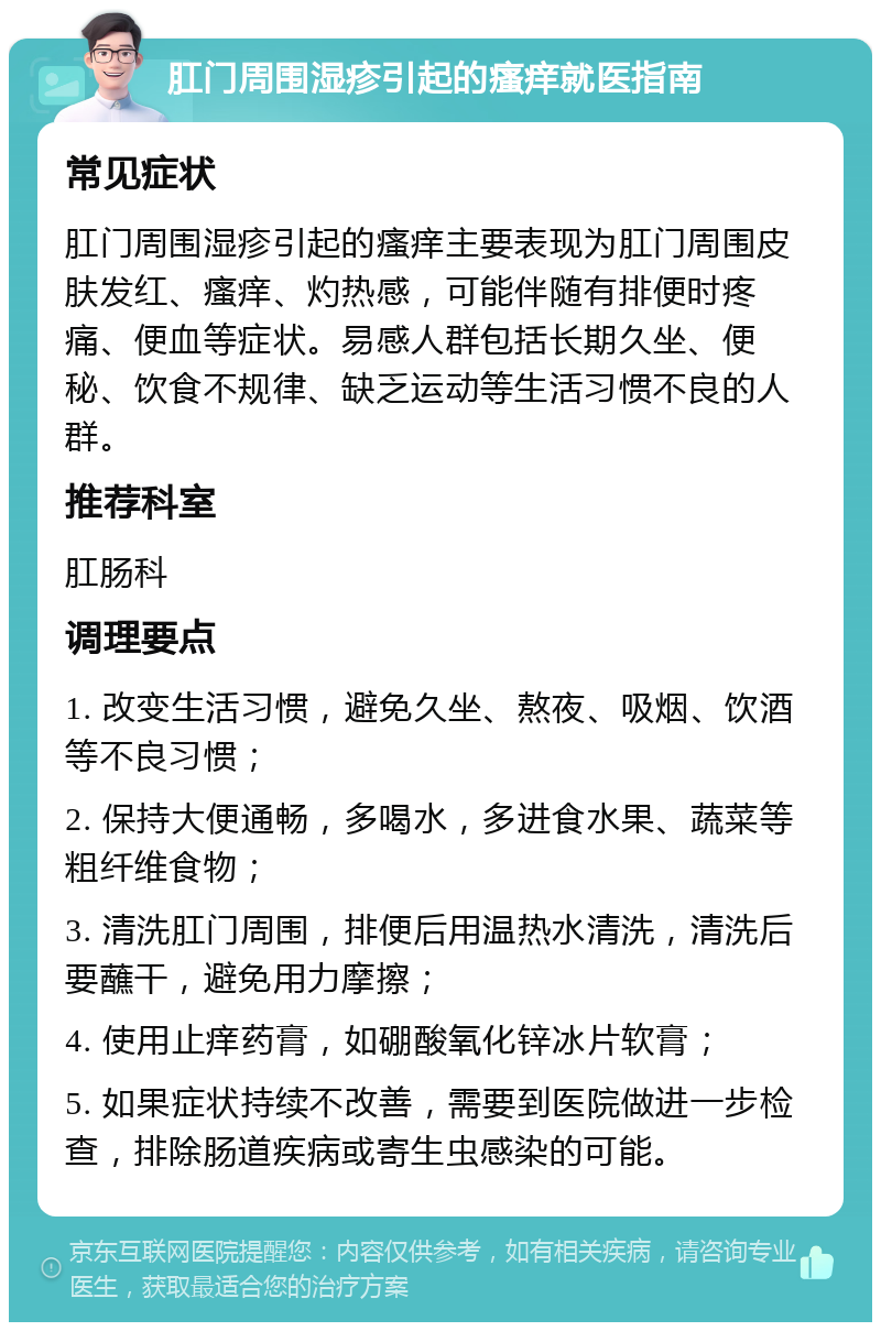 肛门周围湿疹引起的瘙痒就医指南 常见症状 肛门周围湿疹引起的瘙痒主要表现为肛门周围皮肤发红、瘙痒、灼热感，可能伴随有排便时疼痛、便血等症状。易感人群包括长期久坐、便秘、饮食不规律、缺乏运动等生活习惯不良的人群。 推荐科室 肛肠科 调理要点 1. 改变生活习惯，避免久坐、熬夜、吸烟、饮酒等不良习惯； 2. 保持大便通畅，多喝水，多进食水果、蔬菜等粗纤维食物； 3. 清洗肛门周围，排便后用温热水清洗，清洗后要蘸干，避免用力摩擦； 4. 使用止痒药膏，如硼酸氧化锌冰片软膏； 5. 如果症状持续不改善，需要到医院做进一步检查，排除肠道疾病或寄生虫感染的可能。