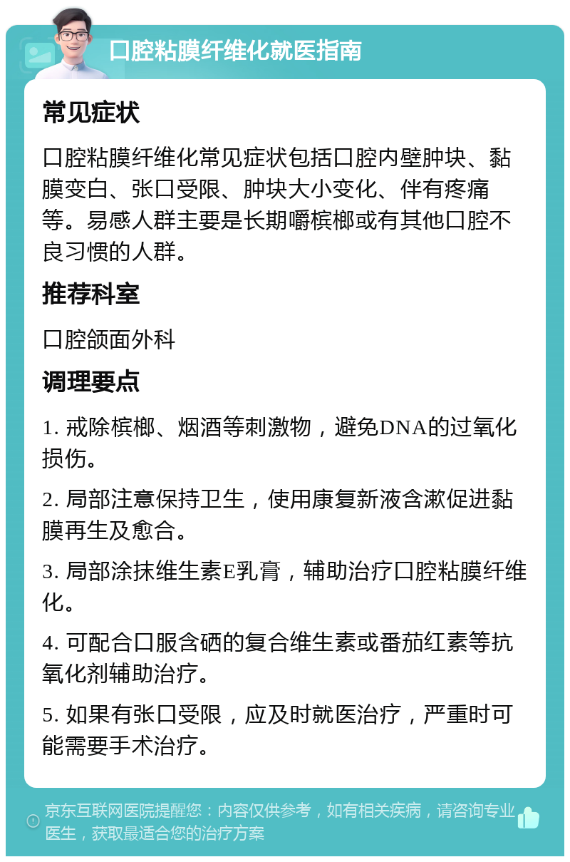 口腔粘膜纤维化就医指南 常见症状 口腔粘膜纤维化常见症状包括口腔内壁肿块、黏膜变白、张口受限、肿块大小变化、伴有疼痛等。易感人群主要是长期嚼槟榔或有其他口腔不良习惯的人群。 推荐科室 口腔颌面外科 调理要点 1. 戒除槟榔、烟酒等刺激物，避免DNA的过氧化损伤。 2. 局部注意保持卫生，使用康复新液含漱促进黏膜再生及愈合。 3. 局部涂抹维生素E乳膏，辅助治疗口腔粘膜纤维化。 4. 可配合口服含硒的复合维生素或番茄红素等抗氧化剂辅助治疗。 5. 如果有张口受限，应及时就医治疗，严重时可能需要手术治疗。