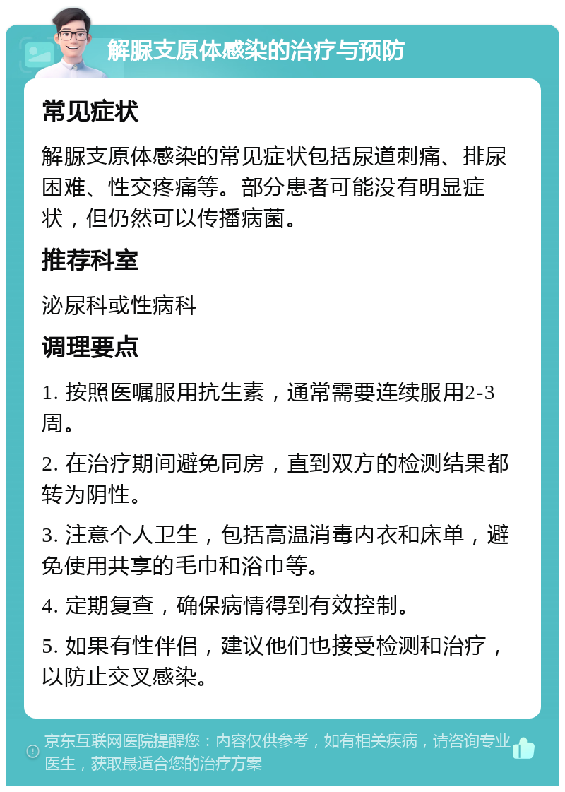 解脲支原体感染的治疗与预防 常见症状 解脲支原体感染的常见症状包括尿道刺痛、排尿困难、性交疼痛等。部分患者可能没有明显症状，但仍然可以传播病菌。 推荐科室 泌尿科或性病科 调理要点 1. 按照医嘱服用抗生素，通常需要连续服用2-3周。 2. 在治疗期间避免同房，直到双方的检测结果都转为阴性。 3. 注意个人卫生，包括高温消毒内衣和床单，避免使用共享的毛巾和浴巾等。 4. 定期复查，确保病情得到有效控制。 5. 如果有性伴侣，建议他们也接受检测和治疗，以防止交叉感染。