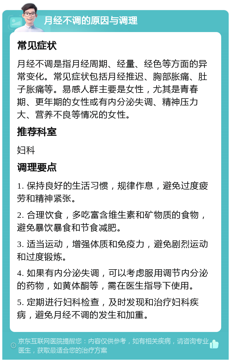 月经不调的原因与调理 常见症状 月经不调是指月经周期、经量、经色等方面的异常变化。常见症状包括月经推迟、胸部胀痛、肚子胀痛等。易感人群主要是女性，尤其是青春期、更年期的女性或有内分泌失调、精神压力大、营养不良等情况的女性。 推荐科室 妇科 调理要点 1. 保持良好的生活习惯，规律作息，避免过度疲劳和精神紧张。 2. 合理饮食，多吃富含维生素和矿物质的食物，避免暴饮暴食和节食减肥。 3. 适当运动，增强体质和免疫力，避免剧烈运动和过度锻炼。 4. 如果有内分泌失调，可以考虑服用调节内分泌的药物，如黄体酮等，需在医生指导下使用。 5. 定期进行妇科检查，及时发现和治疗妇科疾病，避免月经不调的发生和加重。