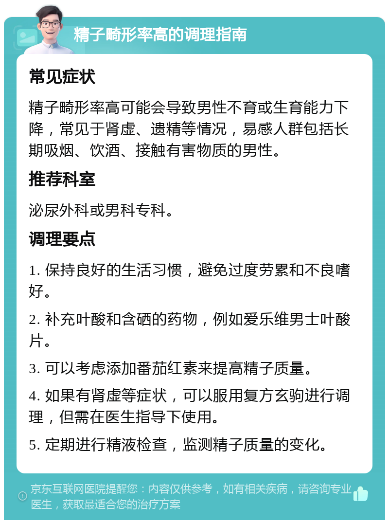 精子畸形率高的调理指南 常见症状 精子畸形率高可能会导致男性不育或生育能力下降，常见于肾虚、遗精等情况，易感人群包括长期吸烟、饮酒、接触有害物质的男性。 推荐科室 泌尿外科或男科专科。 调理要点 1. 保持良好的生活习惯，避免过度劳累和不良嗜好。 2. 补充叶酸和含硒的药物，例如爱乐维男士叶酸片。 3. 可以考虑添加番茄红素来提高精子质量。 4. 如果有肾虚等症状，可以服用复方玄驹进行调理，但需在医生指导下使用。 5. 定期进行精液检查，监测精子质量的变化。