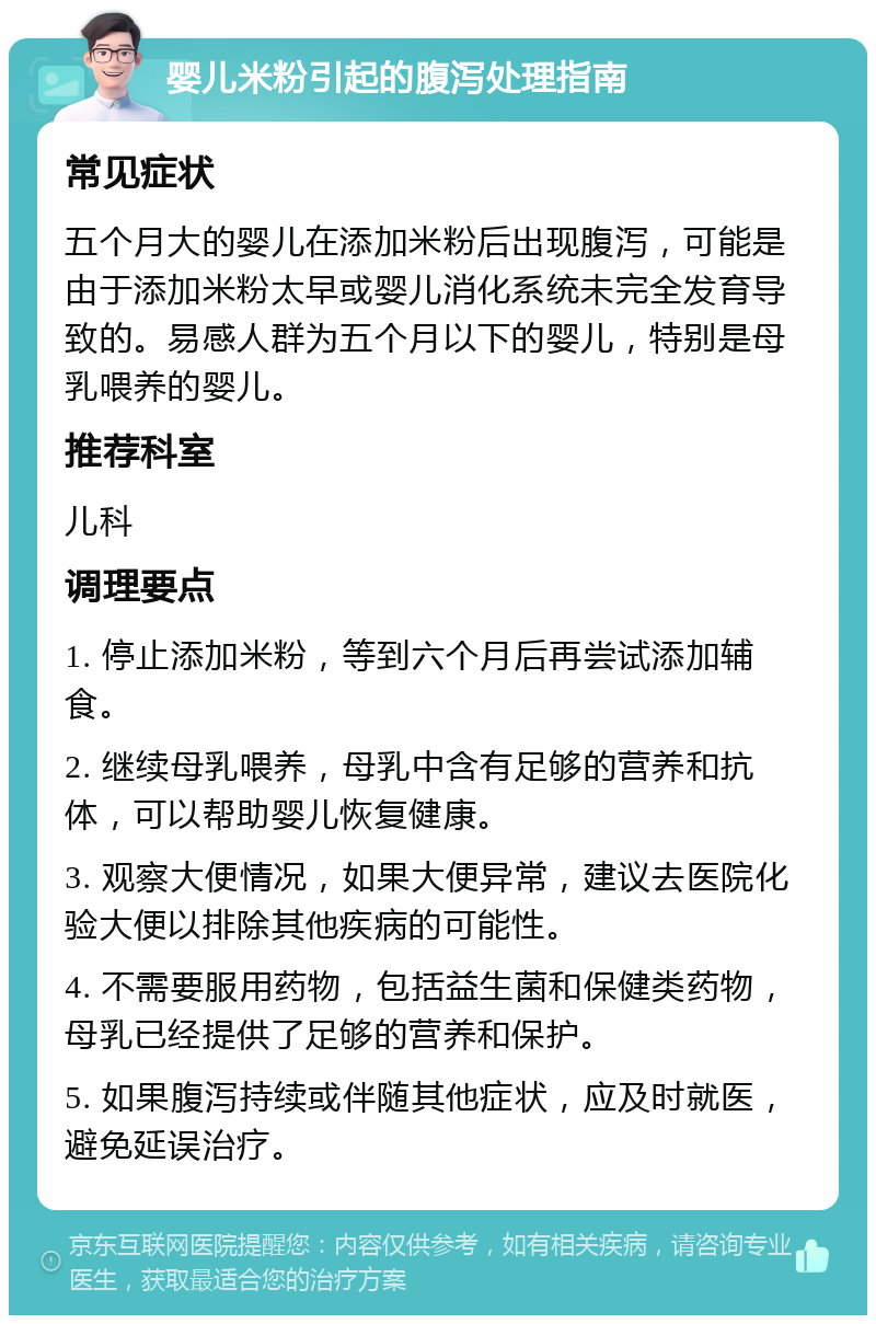 婴儿米粉引起的腹泻处理指南 常见症状 五个月大的婴儿在添加米粉后出现腹泻，可能是由于添加米粉太早或婴儿消化系统未完全发育导致的。易感人群为五个月以下的婴儿，特别是母乳喂养的婴儿。 推荐科室 儿科 调理要点 1. 停止添加米粉，等到六个月后再尝试添加辅食。 2. 继续母乳喂养，母乳中含有足够的营养和抗体，可以帮助婴儿恢复健康。 3. 观察大便情况，如果大便异常，建议去医院化验大便以排除其他疾病的可能性。 4. 不需要服用药物，包括益生菌和保健类药物，母乳已经提供了足够的营养和保护。 5. 如果腹泻持续或伴随其他症状，应及时就医，避免延误治疗。