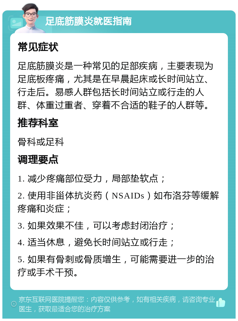 足底筋膜炎就医指南 常见症状 足底筋膜炎是一种常见的足部疾病，主要表现为足底板疼痛，尤其是在早晨起床或长时间站立、行走后。易感人群包括长时间站立或行走的人群、体重过重者、穿着不合适的鞋子的人群等。 推荐科室 骨科或足科 调理要点 1. 减少疼痛部位受力，局部垫软点； 2. 使用非甾体抗炎药（NSAIDs）如布洛芬等缓解疼痛和炎症； 3. 如果效果不佳，可以考虑封闭治疗； 4. 适当休息，避免长时间站立或行走； 5. 如果有骨刺或骨质增生，可能需要进一步的治疗或手术干预。