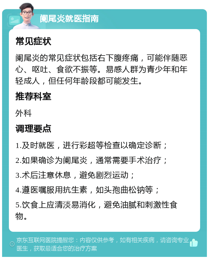 阑尾炎就医指南 常见症状 阑尾炎的常见症状包括右下腹疼痛，可能伴随恶心、呕吐、食欲不振等。易感人群为青少年和年轻成人，但任何年龄段都可能发生。 推荐科室 外科 调理要点 1.及时就医，进行彩超等检查以确定诊断； 2.如果确诊为阑尾炎，通常需要手术治疗； 3.术后注意休息，避免剧烈运动； 4.遵医嘱服用抗生素，如头孢曲松钠等； 5.饮食上应清淡易消化，避免油腻和刺激性食物。