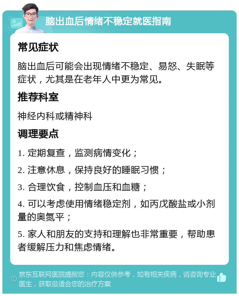 脑出血后情绪不稳定就医指南 常见症状 脑出血后可能会出现情绪不稳定、易怒、失眠等症状，尤其是在老年人中更为常见。 推荐科室 神经内科或精神科 调理要点 1. 定期复查，监测病情变化； 2. 注意休息，保持良好的睡眠习惯； 3. 合理饮食，控制血压和血糖； 4. 可以考虑使用情绪稳定剂，如丙戊酸盐或小剂量的奥氮平； 5. 家人和朋友的支持和理解也非常重要，帮助患者缓解压力和焦虑情绪。