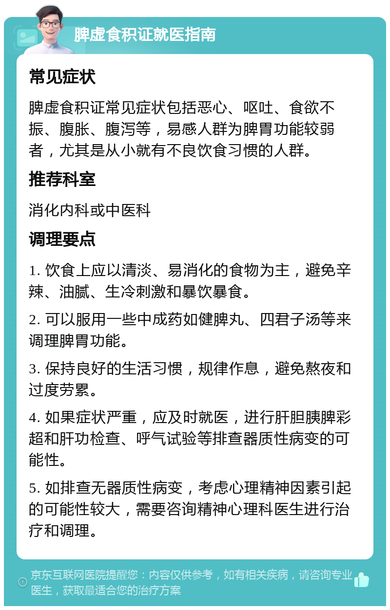 脾虚食积证就医指南 常见症状 脾虚食积证常见症状包括恶心、呕吐、食欲不振、腹胀、腹泻等，易感人群为脾胃功能较弱者，尤其是从小就有不良饮食习惯的人群。 推荐科室 消化内科或中医科 调理要点 1. 饮食上应以清淡、易消化的食物为主，避免辛辣、油腻、生冷刺激和暴饮暴食。 2. 可以服用一些中成药如健脾丸、四君子汤等来调理脾胃功能。 3. 保持良好的生活习惯，规律作息，避免熬夜和过度劳累。 4. 如果症状严重，应及时就医，进行肝胆胰脾彩超和肝功检查、呼气试验等排查器质性病变的可能性。 5. 如排查无器质性病变，考虑心理精神因素引起的可能性较大，需要咨询精神心理科医生进行治疗和调理。