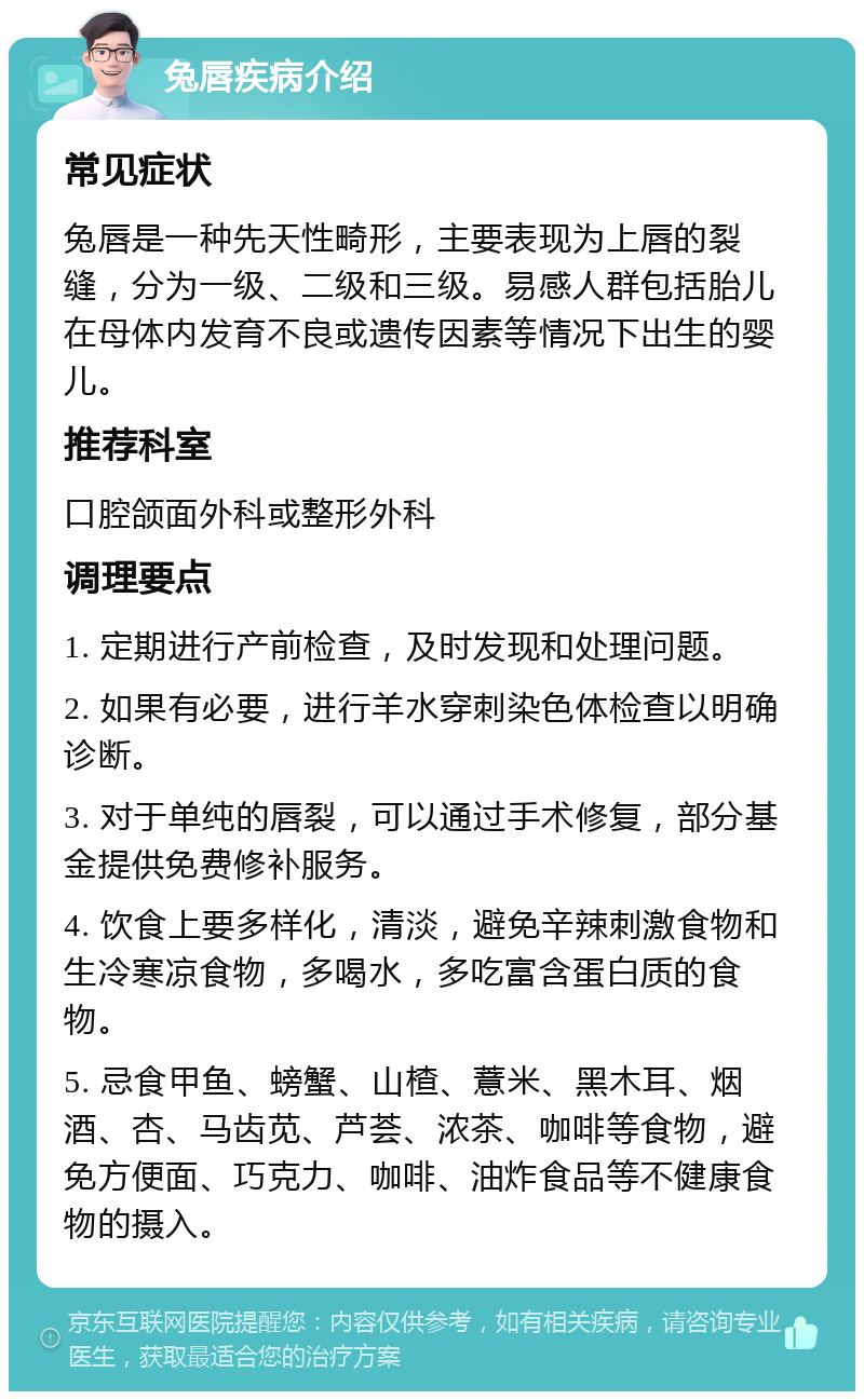 兔唇疾病介绍 常见症状 兔唇是一种先天性畸形，主要表现为上唇的裂缝，分为一级、二级和三级。易感人群包括胎儿在母体内发育不良或遗传因素等情况下出生的婴儿。 推荐科室 口腔颌面外科或整形外科 调理要点 1. 定期进行产前检查，及时发现和处理问题。 2. 如果有必要，进行羊水穿刺染色体检查以明确诊断。 3. 对于单纯的唇裂，可以通过手术修复，部分基金提供免费修补服务。 4. 饮食上要多样化，清淡，避免辛辣刺激食物和生冷寒凉食物，多喝水，多吃富含蛋白质的食物。 5. 忌食甲鱼、螃蟹、山楂、薏米、黑木耳、烟酒、杏、马齿苋、芦荟、浓茶、咖啡等食物，避免方便面、巧克力、咖啡、油炸食品等不健康食物的摄入。