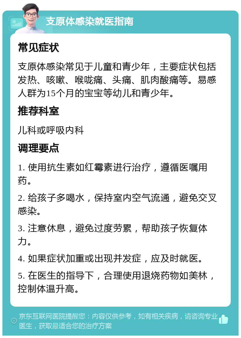 支原体感染就医指南 常见症状 支原体感染常见于儿童和青少年，主要症状包括发热、咳嗽、喉咙痛、头痛、肌肉酸痛等。易感人群为15个月的宝宝等幼儿和青少年。 推荐科室 儿科或呼吸内科 调理要点 1. 使用抗生素如红霉素进行治疗，遵循医嘱用药。 2. 给孩子多喝水，保持室内空气流通，避免交叉感染。 3. 注意休息，避免过度劳累，帮助孩子恢复体力。 4. 如果症状加重或出现并发症，应及时就医。 5. 在医生的指导下，合理使用退烧药物如美林，控制体温升高。