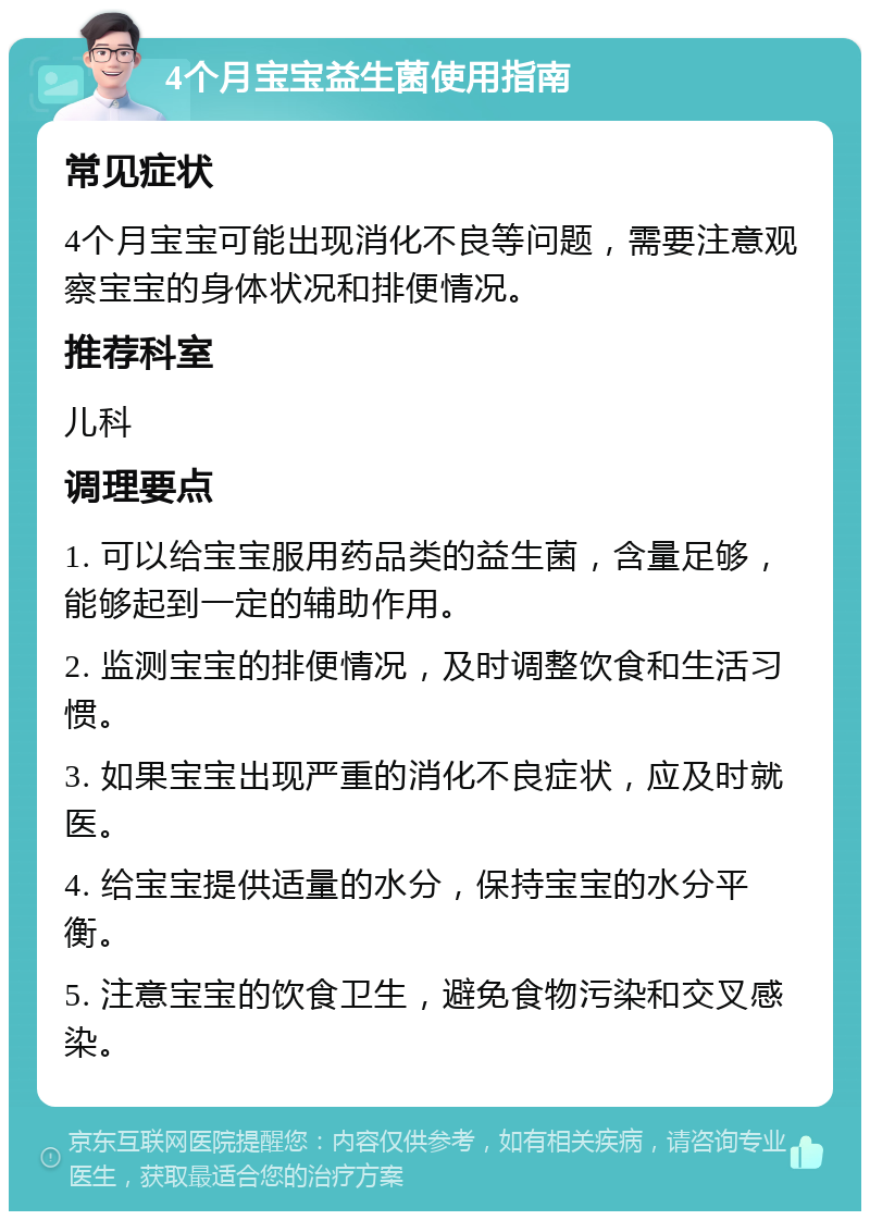 4个月宝宝益生菌使用指南 常见症状 4个月宝宝可能出现消化不良等问题，需要注意观察宝宝的身体状况和排便情况。 推荐科室 儿科 调理要点 1. 可以给宝宝服用药品类的益生菌，含量足够，能够起到一定的辅助作用。 2. 监测宝宝的排便情况，及时调整饮食和生活习惯。 3. 如果宝宝出现严重的消化不良症状，应及时就医。 4. 给宝宝提供适量的水分，保持宝宝的水分平衡。 5. 注意宝宝的饮食卫生，避免食物污染和交叉感染。