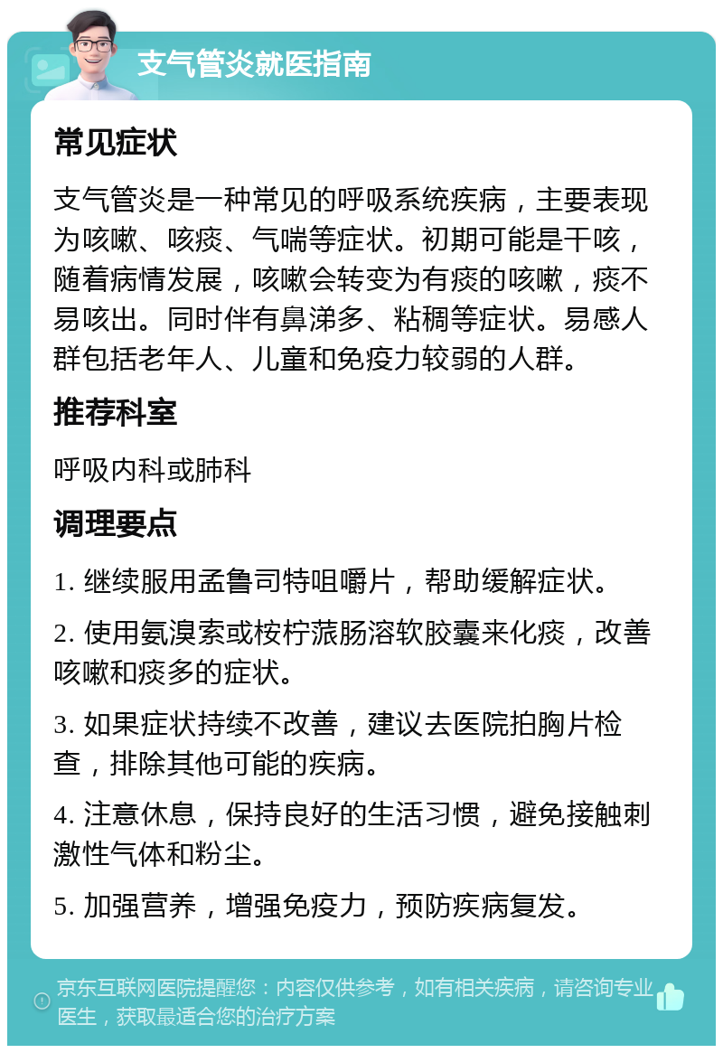 支气管炎就医指南 常见症状 支气管炎是一种常见的呼吸系统疾病，主要表现为咳嗽、咳痰、气喘等症状。初期可能是干咳，随着病情发展，咳嗽会转变为有痰的咳嗽，痰不易咳出。同时伴有鼻涕多、粘稠等症状。易感人群包括老年人、儿童和免疫力较弱的人群。 推荐科室 呼吸内科或肺科 调理要点 1. 继续服用孟鲁司特咀嚼片，帮助缓解症状。 2. 使用氨溴索或桉柠蒎肠溶软胶囊来化痰，改善咳嗽和痰多的症状。 3. 如果症状持续不改善，建议去医院拍胸片检查，排除其他可能的疾病。 4. 注意休息，保持良好的生活习惯，避免接触刺激性气体和粉尘。 5. 加强营养，增强免疫力，预防疾病复发。