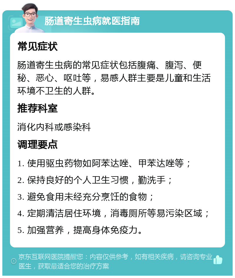 肠道寄生虫病就医指南 常见症状 肠道寄生虫病的常见症状包括腹痛、腹泻、便秘、恶心、呕吐等，易感人群主要是儿童和生活环境不卫生的人群。 推荐科室 消化内科或感染科 调理要点 1. 使用驱虫药物如阿苯达唑、甲苯达唑等； 2. 保持良好的个人卫生习惯，勤洗手； 3. 避免食用未经充分烹饪的食物； 4. 定期清洁居住环境，消毒厕所等易污染区域； 5. 加强营养，提高身体免疫力。