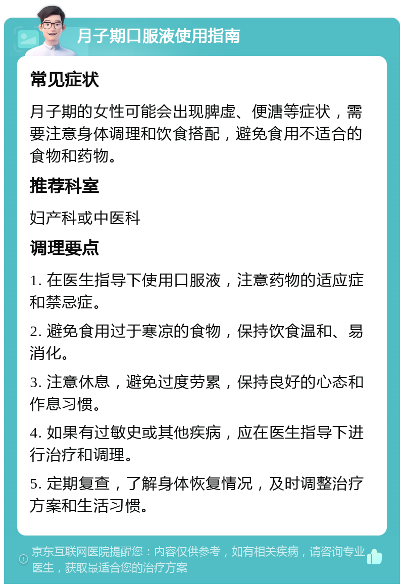 月子期口服液使用指南 常见症状 月子期的女性可能会出现脾虚、便溏等症状，需要注意身体调理和饮食搭配，避免食用不适合的食物和药物。 推荐科室 妇产科或中医科 调理要点 1. 在医生指导下使用口服液，注意药物的适应症和禁忌症。 2. 避免食用过于寒凉的食物，保持饮食温和、易消化。 3. 注意休息，避免过度劳累，保持良好的心态和作息习惯。 4. 如果有过敏史或其他疾病，应在医生指导下进行治疗和调理。 5. 定期复查，了解身体恢复情况，及时调整治疗方案和生活习惯。