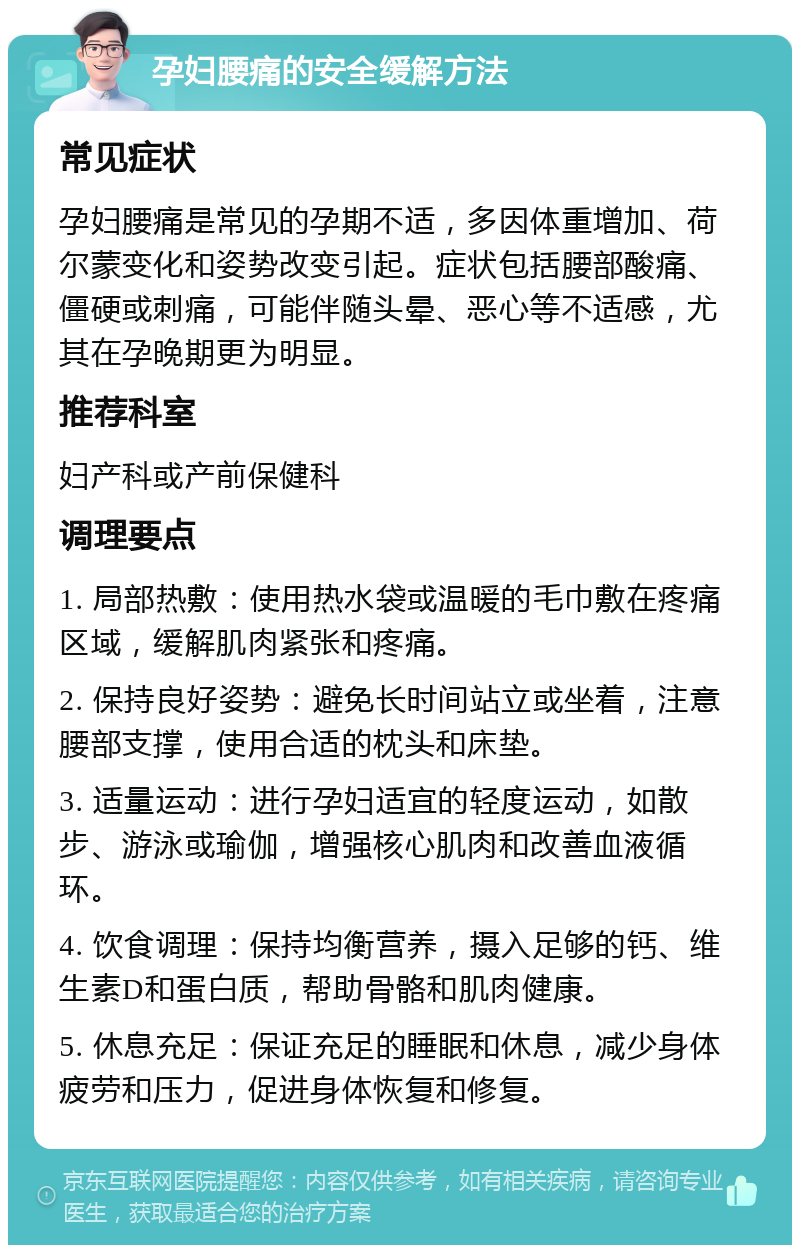 孕妇腰痛的安全缓解方法 常见症状 孕妇腰痛是常见的孕期不适，多因体重增加、荷尔蒙变化和姿势改变引起。症状包括腰部酸痛、僵硬或刺痛，可能伴随头晕、恶心等不适感，尤其在孕晚期更为明显。 推荐科室 妇产科或产前保健科 调理要点 1. 局部热敷：使用热水袋或温暖的毛巾敷在疼痛区域，缓解肌肉紧张和疼痛。 2. 保持良好姿势：避免长时间站立或坐着，注意腰部支撑，使用合适的枕头和床垫。 3. 适量运动：进行孕妇适宜的轻度运动，如散步、游泳或瑜伽，增强核心肌肉和改善血液循环。 4. 饮食调理：保持均衡营养，摄入足够的钙、维生素D和蛋白质，帮助骨骼和肌肉健康。 5. 休息充足：保证充足的睡眠和休息，减少身体疲劳和压力，促进身体恢复和修复。