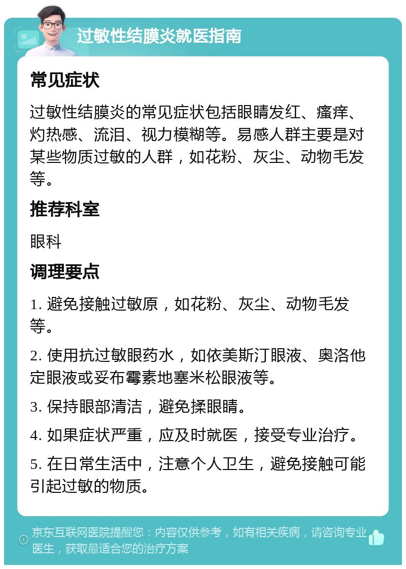 过敏性结膜炎就医指南 常见症状 过敏性结膜炎的常见症状包括眼睛发红、瘙痒、灼热感、流泪、视力模糊等。易感人群主要是对某些物质过敏的人群，如花粉、灰尘、动物毛发等。 推荐科室 眼科 调理要点 1. 避免接触过敏原，如花粉、灰尘、动物毛发等。 2. 使用抗过敏眼药水，如依美斯汀眼液、奥洛他定眼液或妥布霉素地塞米松眼液等。 3. 保持眼部清洁，避免揉眼睛。 4. 如果症状严重，应及时就医，接受专业治疗。 5. 在日常生活中，注意个人卫生，避免接触可能引起过敏的物质。