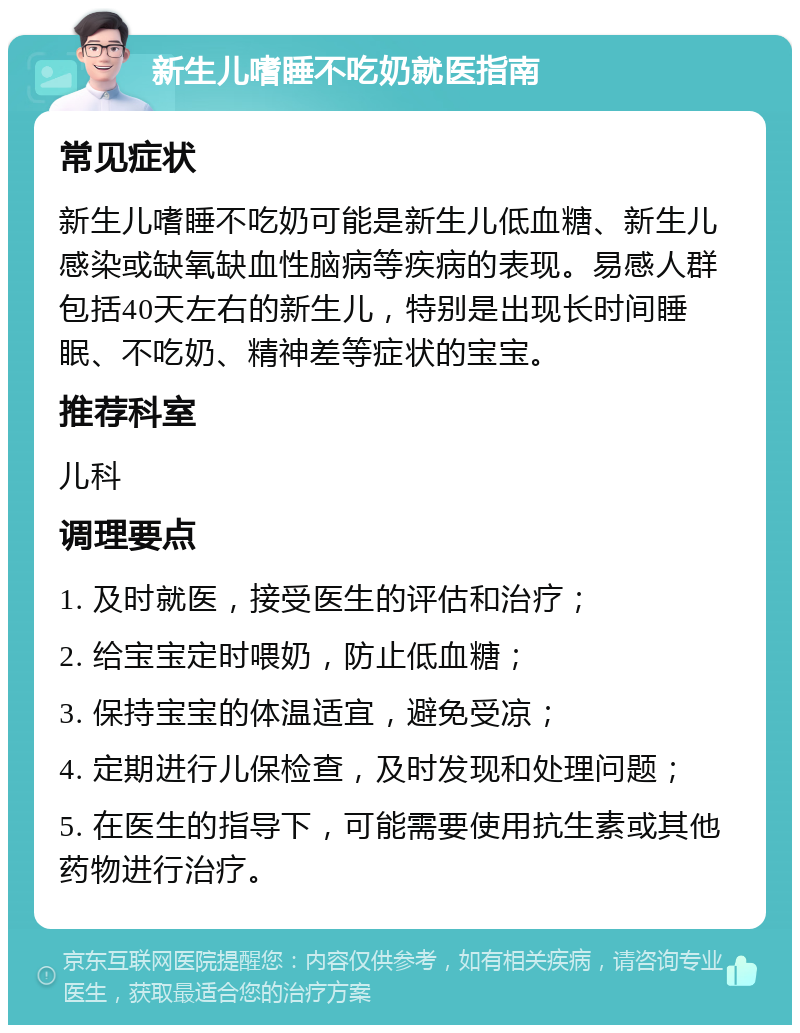 新生儿嗜睡不吃奶就医指南 常见症状 新生儿嗜睡不吃奶可能是新生儿低血糖、新生儿感染或缺氧缺血性脑病等疾病的表现。易感人群包括40天左右的新生儿，特别是出现长时间睡眠、不吃奶、精神差等症状的宝宝。 推荐科室 儿科 调理要点 1. 及时就医，接受医生的评估和治疗； 2. 给宝宝定时喂奶，防止低血糖； 3. 保持宝宝的体温适宜，避免受凉； 4. 定期进行儿保检查，及时发现和处理问题； 5. 在医生的指导下，可能需要使用抗生素或其他药物进行治疗。