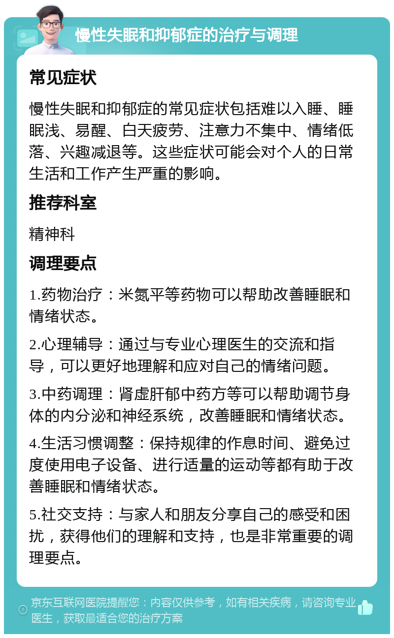 慢性失眠和抑郁症的治疗与调理 常见症状 慢性失眠和抑郁症的常见症状包括难以入睡、睡眠浅、易醒、白天疲劳、注意力不集中、情绪低落、兴趣减退等。这些症状可能会对个人的日常生活和工作产生严重的影响。 推荐科室 精神科 调理要点 1.药物治疗：米氮平等药物可以帮助改善睡眠和情绪状态。 2.心理辅导：通过与专业心理医生的交流和指导，可以更好地理解和应对自己的情绪问题。 3.中药调理：肾虚肝郁中药方等可以帮助调节身体的内分泌和神经系统，改善睡眠和情绪状态。 4.生活习惯调整：保持规律的作息时间、避免过度使用电子设备、进行适量的运动等都有助于改善睡眠和情绪状态。 5.社交支持：与家人和朋友分享自己的感受和困扰，获得他们的理解和支持，也是非常重要的调理要点。