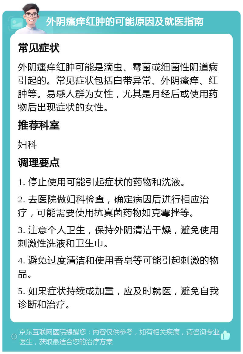 外阴瘙痒红肿的可能原因及就医指南 常见症状 外阴瘙痒红肿可能是滴虫、霉菌或细菌性阴道病引起的。常见症状包括白带异常、外阴瘙痒、红肿等。易感人群为女性，尤其是月经后或使用药物后出现症状的女性。 推荐科室 妇科 调理要点 1. 停止使用可能引起症状的药物和洗液。 2. 去医院做妇科检查，确定病因后进行相应治疗，可能需要使用抗真菌药物如克霉挫等。 3. 注意个人卫生，保持外阴清洁干燥，避免使用刺激性洗液和卫生巾。 4. 避免过度清洁和使用香皂等可能引起刺激的物品。 5. 如果症状持续或加重，应及时就医，避免自我诊断和治疗。