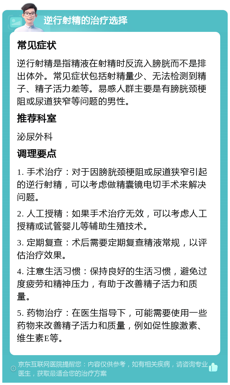 逆行射精的治疗选择 常见症状 逆行射精是指精液在射精时反流入膀胱而不是排出体外。常见症状包括射精量少、无法检测到精子、精子活力差等。易感人群主要是有膀胱颈梗阻或尿道狭窄等问题的男性。 推荐科室 泌尿外科 调理要点 1. 手术治疗：对于因膀胱颈梗阻或尿道狭窄引起的逆行射精，可以考虑做精囊镜电切手术来解决问题。 2. 人工授精：如果手术治疗无效，可以考虑人工授精或试管婴儿等辅助生殖技术。 3. 定期复查：术后需要定期复查精液常规，以评估治疗效果。 4. 注意生活习惯：保持良好的生活习惯，避免过度疲劳和精神压力，有助于改善精子活力和质量。 5. 药物治疗：在医生指导下，可能需要使用一些药物来改善精子活力和质量，例如促性腺激素、维生素E等。