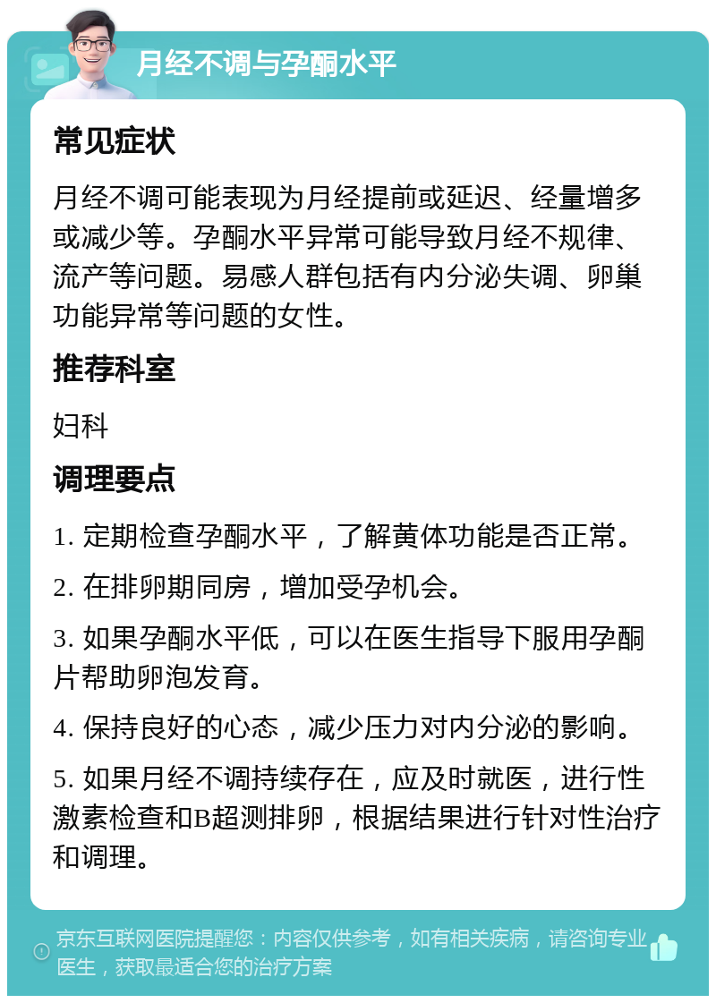 月经不调与孕酮水平 常见症状 月经不调可能表现为月经提前或延迟、经量增多或减少等。孕酮水平异常可能导致月经不规律、流产等问题。易感人群包括有内分泌失调、卵巢功能异常等问题的女性。 推荐科室 妇科 调理要点 1. 定期检查孕酮水平，了解黄体功能是否正常。 2. 在排卵期同房，增加受孕机会。 3. 如果孕酮水平低，可以在医生指导下服用孕酮片帮助卵泡发育。 4. 保持良好的心态，减少压力对内分泌的影响。 5. 如果月经不调持续存在，应及时就医，进行性激素检查和B超测排卵，根据结果进行针对性治疗和调理。