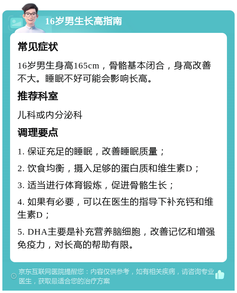 16岁男生长高指南 常见症状 16岁男生身高165cm，骨骼基本闭合，身高改善不大。睡眠不好可能会影响长高。 推荐科室 儿科或内分泌科 调理要点 1. 保证充足的睡眠，改善睡眠质量； 2. 饮食均衡，摄入足够的蛋白质和维生素D； 3. 适当进行体育锻炼，促进骨骼生长； 4. 如果有必要，可以在医生的指导下补充钙和维生素D； 5. DHA主要是补充营养脑细胞，改善记忆和增强免疫力，对长高的帮助有限。