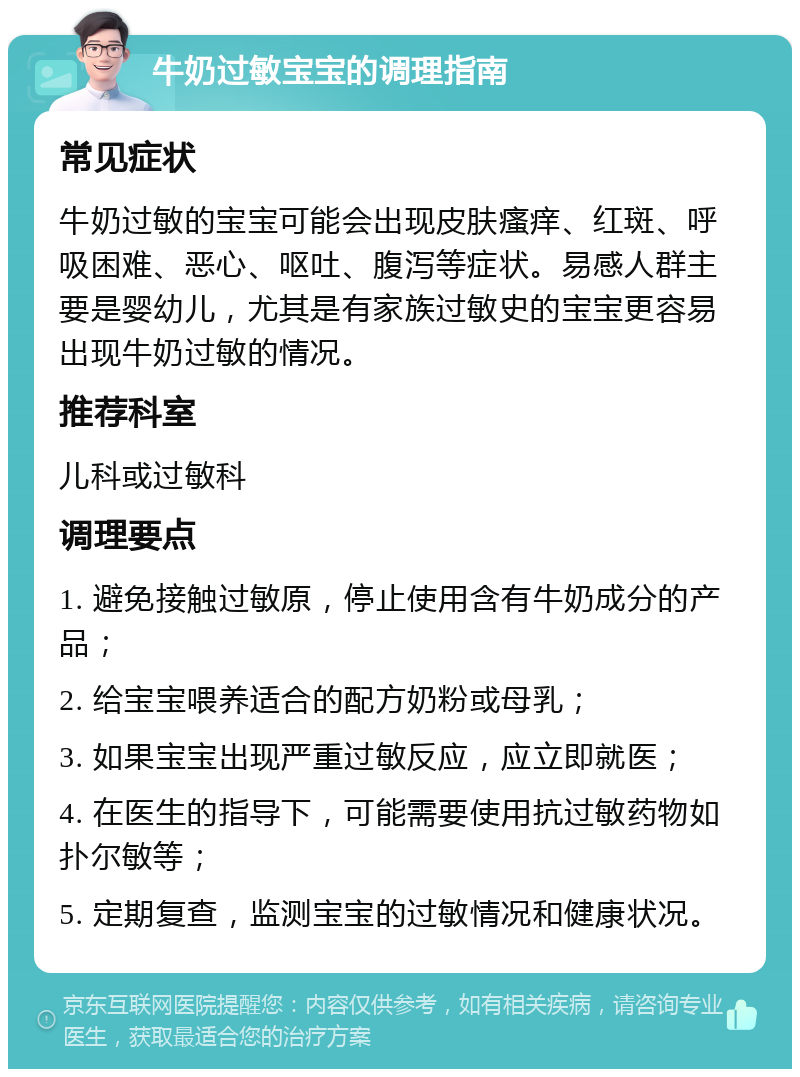 牛奶过敏宝宝的调理指南 常见症状 牛奶过敏的宝宝可能会出现皮肤瘙痒、红斑、呼吸困难、恶心、呕吐、腹泻等症状。易感人群主要是婴幼儿，尤其是有家族过敏史的宝宝更容易出现牛奶过敏的情况。 推荐科室 儿科或过敏科 调理要点 1. 避免接触过敏原，停止使用含有牛奶成分的产品； 2. 给宝宝喂养适合的配方奶粉或母乳； 3. 如果宝宝出现严重过敏反应，应立即就医； 4. 在医生的指导下，可能需要使用抗过敏药物如扑尔敏等； 5. 定期复查，监测宝宝的过敏情况和健康状况。