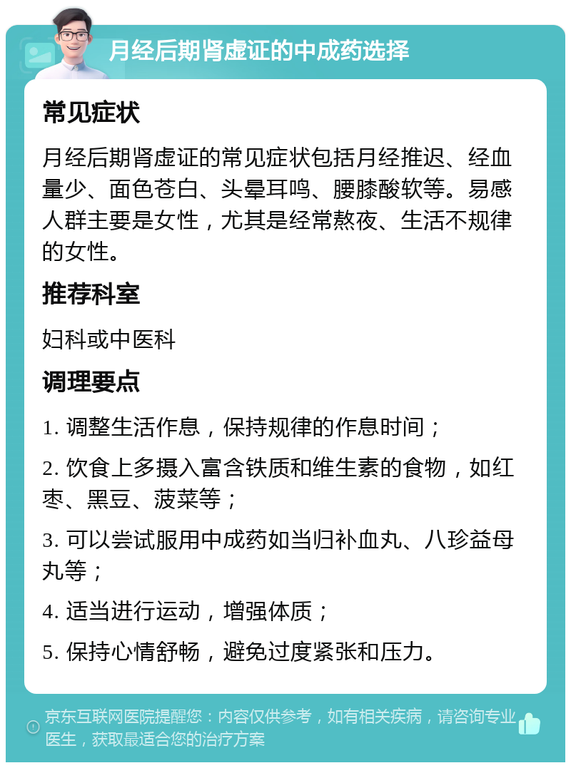 月经后期肾虚证的中成药选择 常见症状 月经后期肾虚证的常见症状包括月经推迟、经血量少、面色苍白、头晕耳鸣、腰膝酸软等。易感人群主要是女性，尤其是经常熬夜、生活不规律的女性。 推荐科室 妇科或中医科 调理要点 1. 调整生活作息，保持规律的作息时间； 2. 饮食上多摄入富含铁质和维生素的食物，如红枣、黑豆、菠菜等； 3. 可以尝试服用中成药如当归补血丸、八珍益母丸等； 4. 适当进行运动，增强体质； 5. 保持心情舒畅，避免过度紧张和压力。