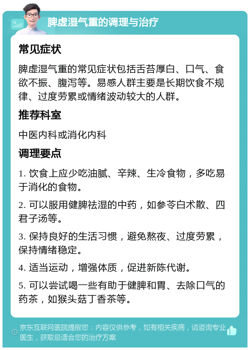 脾虚湿气重的调理与治疗 常见症状 脾虚湿气重的常见症状包括舌苔厚白、口气、食欲不振、腹泻等。易感人群主要是长期饮食不规律、过度劳累或情绪波动较大的人群。 推荐科室 中医内科或消化内科 调理要点 1. 饮食上应少吃油腻、辛辣、生冷食物，多吃易于消化的食物。 2. 可以服用健脾祛湿的中药，如参苓白术散、四君子汤等。 3. 保持良好的生活习惯，避免熬夜、过度劳累，保持情绪稳定。 4. 适当运动，增强体质，促进新陈代谢。 5. 可以尝试喝一些有助于健脾和胃、去除口气的药茶，如猴头菇丁香茶等。