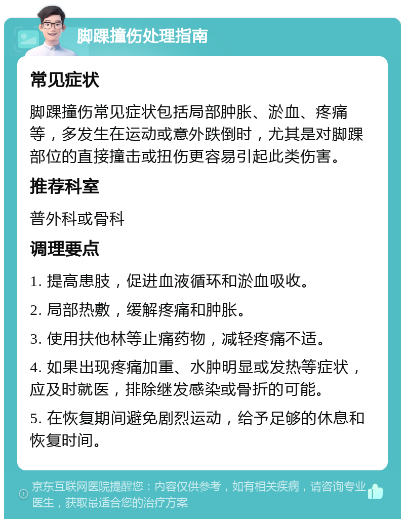 脚踝撞伤处理指南 常见症状 脚踝撞伤常见症状包括局部肿胀、淤血、疼痛等，多发生在运动或意外跌倒时，尤其是对脚踝部位的直接撞击或扭伤更容易引起此类伤害。 推荐科室 普外科或骨科 调理要点 1. 提高患肢，促进血液循环和淤血吸收。 2. 局部热敷，缓解疼痛和肿胀。 3. 使用扶他林等止痛药物，减轻疼痛不适。 4. 如果出现疼痛加重、水肿明显或发热等症状，应及时就医，排除继发感染或骨折的可能。 5. 在恢复期间避免剧烈运动，给予足够的休息和恢复时间。