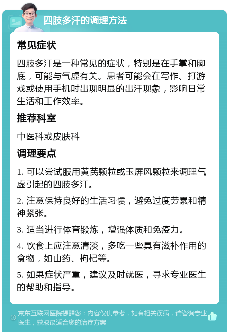 四肢多汗的调理方法 常见症状 四肢多汗是一种常见的症状，特别是在手掌和脚底，可能与气虚有关。患者可能会在写作、打游戏或使用手机时出现明显的出汗现象，影响日常生活和工作效率。 推荐科室 中医科或皮肤科 调理要点 1. 可以尝试服用黄芪颗粒或玉屏风颗粒来调理气虚引起的四肢多汗。 2. 注意保持良好的生活习惯，避免过度劳累和精神紧张。 3. 适当进行体育锻炼，增强体质和免疫力。 4. 饮食上应注意清淡，多吃一些具有滋补作用的食物，如山药、枸杞等。 5. 如果症状严重，建议及时就医，寻求专业医生的帮助和指导。