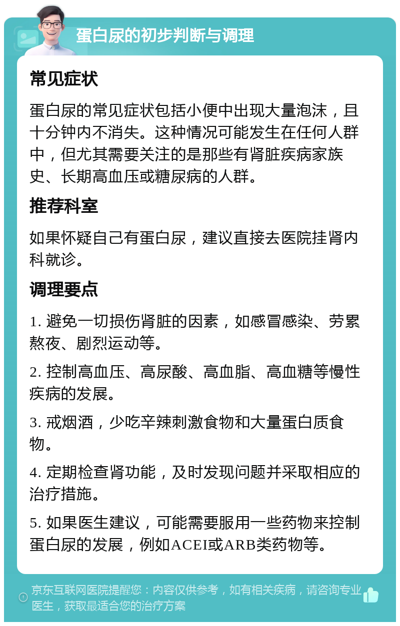 蛋白尿的初步判断与调理 常见症状 蛋白尿的常见症状包括小便中出现大量泡沫，且十分钟内不消失。这种情况可能发生在任何人群中，但尤其需要关注的是那些有肾脏疾病家族史、长期高血压或糖尿病的人群。 推荐科室 如果怀疑自己有蛋白尿，建议直接去医院挂肾内科就诊。 调理要点 1. 避免一切损伤肾脏的因素，如感冒感染、劳累熬夜、剧烈运动等。 2. 控制高血压、高尿酸、高血脂、高血糖等慢性疾病的发展。 3. 戒烟酒，少吃辛辣刺激食物和大量蛋白质食物。 4. 定期检查肾功能，及时发现问题并采取相应的治疗措施。 5. 如果医生建议，可能需要服用一些药物来控制蛋白尿的发展，例如ACEI或ARB类药物等。