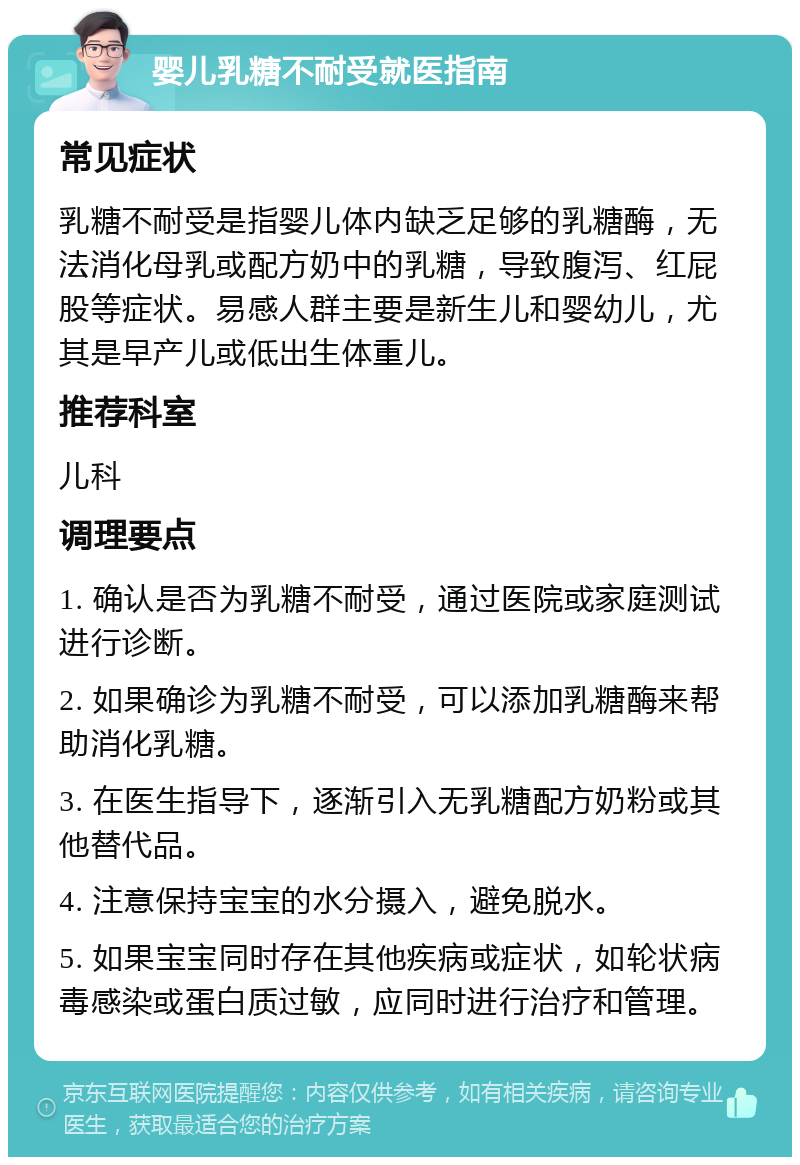 婴儿乳糖不耐受就医指南 常见症状 乳糖不耐受是指婴儿体内缺乏足够的乳糖酶，无法消化母乳或配方奶中的乳糖，导致腹泻、红屁股等症状。易感人群主要是新生儿和婴幼儿，尤其是早产儿或低出生体重儿。 推荐科室 儿科 调理要点 1. 确认是否为乳糖不耐受，通过医院或家庭测试进行诊断。 2. 如果确诊为乳糖不耐受，可以添加乳糖酶来帮助消化乳糖。 3. 在医生指导下，逐渐引入无乳糖配方奶粉或其他替代品。 4. 注意保持宝宝的水分摄入，避免脱水。 5. 如果宝宝同时存在其他疾病或症状，如轮状病毒感染或蛋白质过敏，应同时进行治疗和管理。