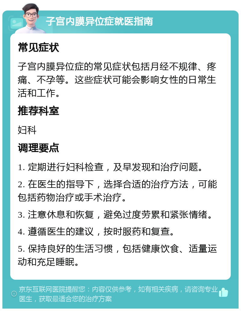 子宫内膜异位症就医指南 常见症状 子宫内膜异位症的常见症状包括月经不规律、疼痛、不孕等。这些症状可能会影响女性的日常生活和工作。 推荐科室 妇科 调理要点 1. 定期进行妇科检查，及早发现和治疗问题。 2. 在医生的指导下，选择合适的治疗方法，可能包括药物治疗或手术治疗。 3. 注意休息和恢复，避免过度劳累和紧张情绪。 4. 遵循医生的建议，按时服药和复查。 5. 保持良好的生活习惯，包括健康饮食、适量运动和充足睡眠。