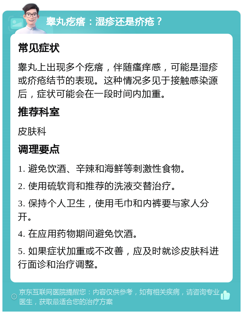 睾丸疙瘩：湿疹还是疥疮？ 常见症状 睾丸上出现多个疙瘩，伴随瘙痒感，可能是湿疹或疥疮结节的表现。这种情况多见于接触感染源后，症状可能会在一段时间内加重。 推荐科室 皮肤科 调理要点 1. 避免饮酒、辛辣和海鲜等刺激性食物。 2. 使用硫软膏和推荐的洗液交替治疗。 3. 保持个人卫生，使用毛巾和内裤要与家人分开。 4. 在应用药物期间避免饮酒。 5. 如果症状加重或不改善，应及时就诊皮肤科进行面诊和治疗调整。