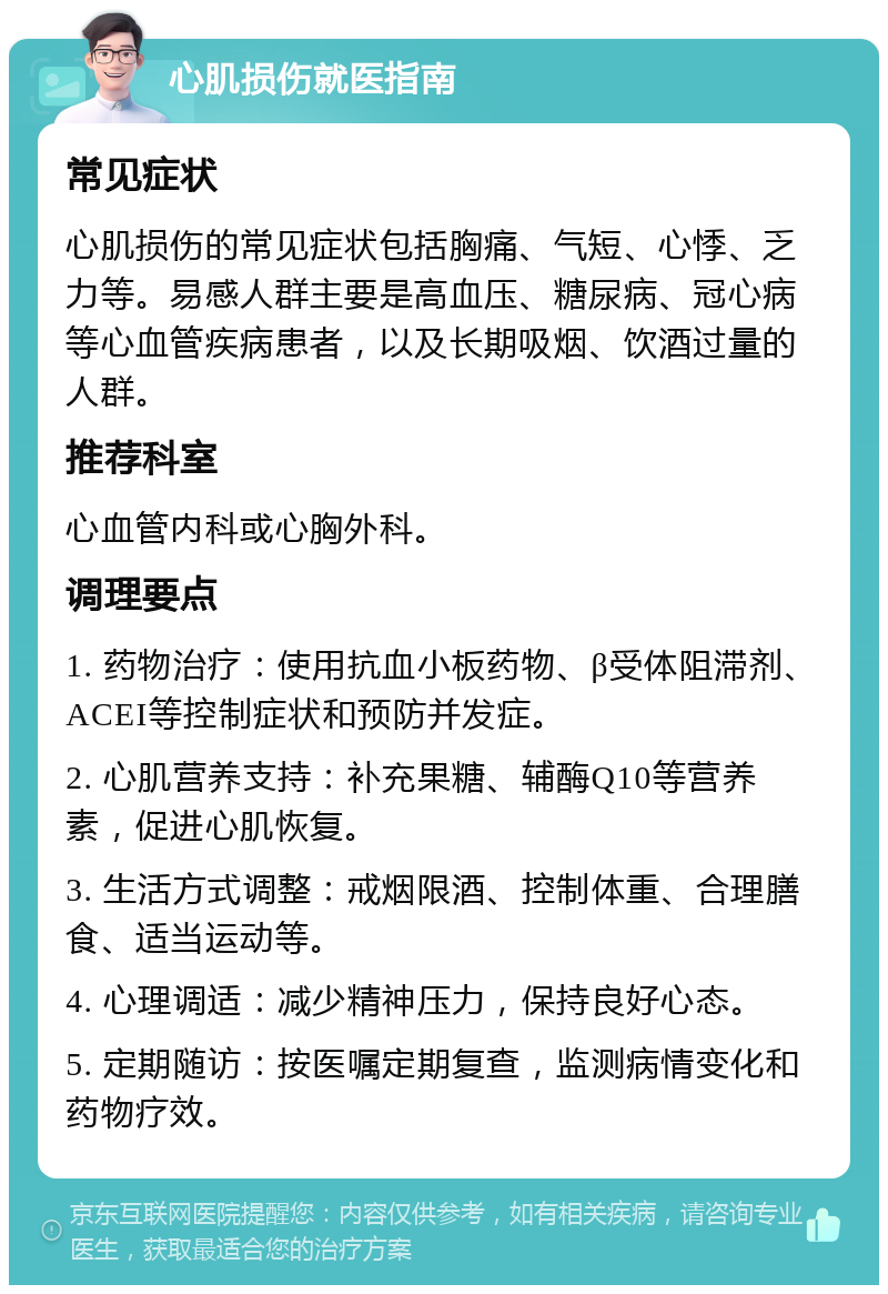 心肌损伤就医指南 常见症状 心肌损伤的常见症状包括胸痛、气短、心悸、乏力等。易感人群主要是高血压、糖尿病、冠心病等心血管疾病患者，以及长期吸烟、饮酒过量的人群。 推荐科室 心血管内科或心胸外科。 调理要点 1. 药物治疗：使用抗血小板药物、β受体阻滞剂、ACEI等控制症状和预防并发症。 2. 心肌营养支持：补充果糖、辅酶Q10等营养素，促进心肌恢复。 3. 生活方式调整：戒烟限酒、控制体重、合理膳食、适当运动等。 4. 心理调适：减少精神压力，保持良好心态。 5. 定期随访：按医嘱定期复查，监测病情变化和药物疗效。