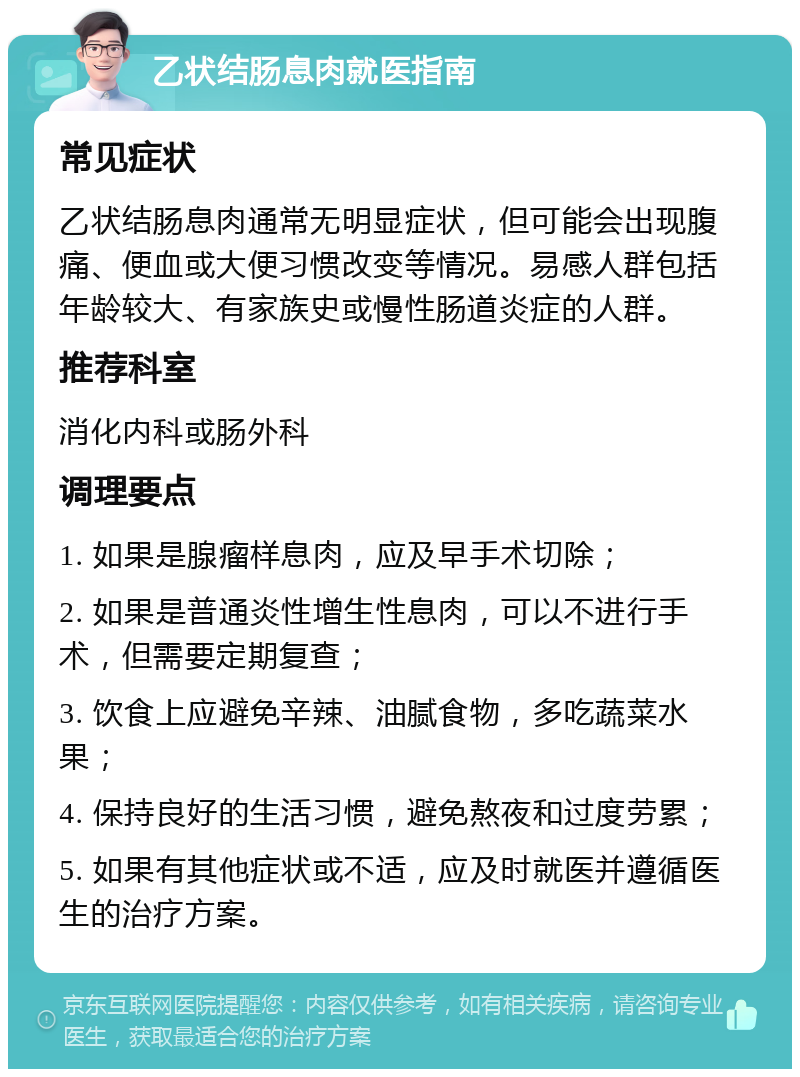 乙状结肠息肉就医指南 常见症状 乙状结肠息肉通常无明显症状，但可能会出现腹痛、便血或大便习惯改变等情况。易感人群包括年龄较大、有家族史或慢性肠道炎症的人群。 推荐科室 消化内科或肠外科 调理要点 1. 如果是腺瘤样息肉，应及早手术切除； 2. 如果是普通炎性增生性息肉，可以不进行手术，但需要定期复查； 3. 饮食上应避免辛辣、油腻食物，多吃蔬菜水果； 4. 保持良好的生活习惯，避免熬夜和过度劳累； 5. 如果有其他症状或不适，应及时就医并遵循医生的治疗方案。