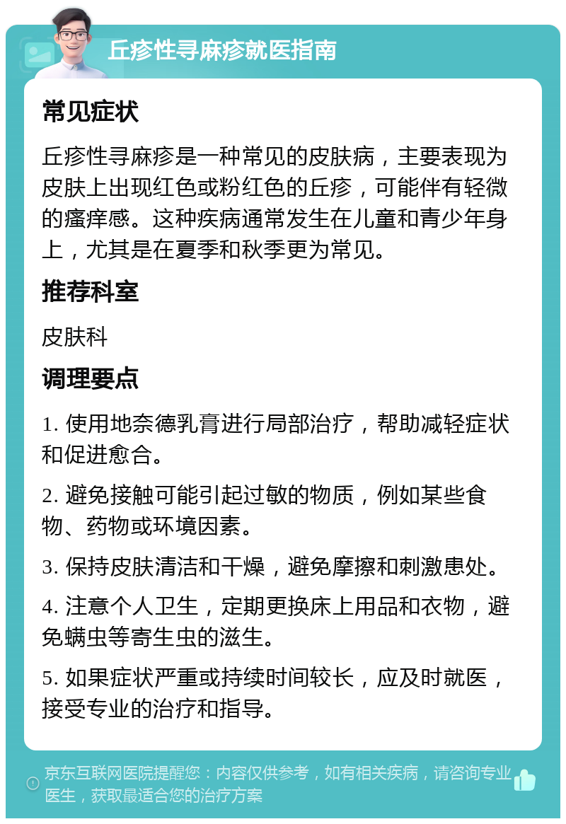 丘疹性寻麻疹就医指南 常见症状 丘疹性寻麻疹是一种常见的皮肤病，主要表现为皮肤上出现红色或粉红色的丘疹，可能伴有轻微的瘙痒感。这种疾病通常发生在儿童和青少年身上，尤其是在夏季和秋季更为常见。 推荐科室 皮肤科 调理要点 1. 使用地奈德乳膏进行局部治疗，帮助减轻症状和促进愈合。 2. 避免接触可能引起过敏的物质，例如某些食物、药物或环境因素。 3. 保持皮肤清洁和干燥，避免摩擦和刺激患处。 4. 注意个人卫生，定期更换床上用品和衣物，避免螨虫等寄生虫的滋生。 5. 如果症状严重或持续时间较长，应及时就医，接受专业的治疗和指导。