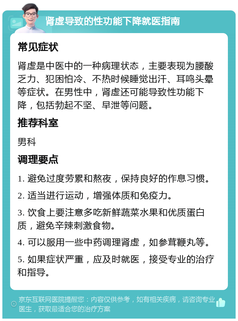 肾虚导致的性功能下降就医指南 常见症状 肾虚是中医中的一种病理状态，主要表现为腰酸乏力、犯困怕冷、不热时候睡觉出汗、耳鸣头晕等症状。在男性中，肾虚还可能导致性功能下降，包括勃起不坚、早泄等问题。 推荐科室 男科 调理要点 1. 避免过度劳累和熬夜，保持良好的作息习惯。 2. 适当进行运动，增强体质和免疫力。 3. 饮食上要注意多吃新鲜蔬菜水果和优质蛋白质，避免辛辣刺激食物。 4. 可以服用一些中药调理肾虚，如参茸鞭丸等。 5. 如果症状严重，应及时就医，接受专业的治疗和指导。