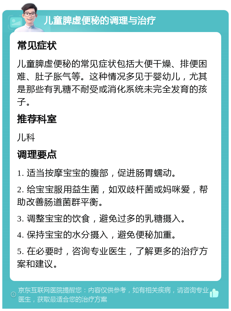 儿童脾虚便秘的调理与治疗 常见症状 儿童脾虚便秘的常见症状包括大便干燥、排便困难、肚子胀气等。这种情况多见于婴幼儿，尤其是那些有乳糖不耐受或消化系统未完全发育的孩子。 推荐科室 儿科 调理要点 1. 适当按摩宝宝的腹部，促进肠胃蠕动。 2. 给宝宝服用益生菌，如双歧杆菌或妈咪爱，帮助改善肠道菌群平衡。 3. 调整宝宝的饮食，避免过多的乳糖摄入。 4. 保持宝宝的水分摄入，避免便秘加重。 5. 在必要时，咨询专业医生，了解更多的治疗方案和建议。