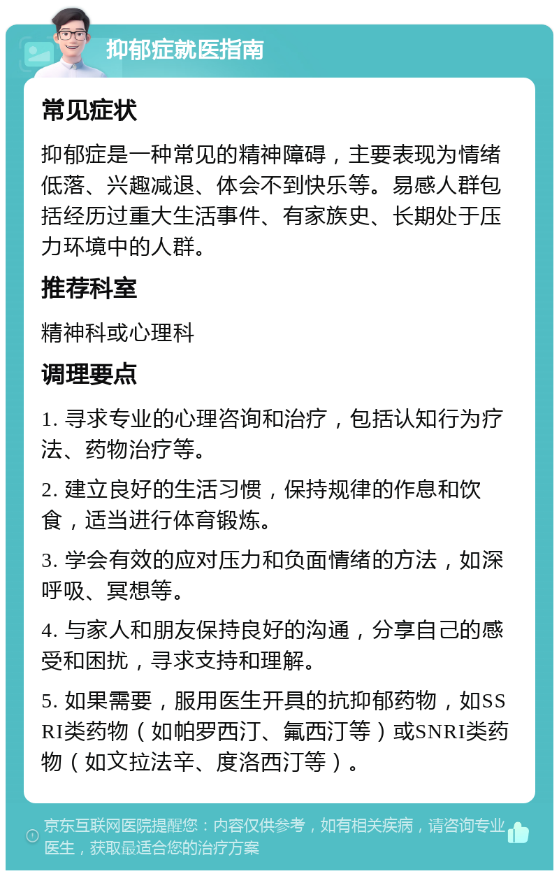 抑郁症就医指南 常见症状 抑郁症是一种常见的精神障碍，主要表现为情绪低落、兴趣减退、体会不到快乐等。易感人群包括经历过重大生活事件、有家族史、长期处于压力环境中的人群。 推荐科室 精神科或心理科 调理要点 1. 寻求专业的心理咨询和治疗，包括认知行为疗法、药物治疗等。 2. 建立良好的生活习惯，保持规律的作息和饮食，适当进行体育锻炼。 3. 学会有效的应对压力和负面情绪的方法，如深呼吸、冥想等。 4. 与家人和朋友保持良好的沟通，分享自己的感受和困扰，寻求支持和理解。 5. 如果需要，服用医生开具的抗抑郁药物，如SSRI类药物（如帕罗西汀、氟西汀等）或SNRI类药物（如文拉法辛、度洛西汀等）。