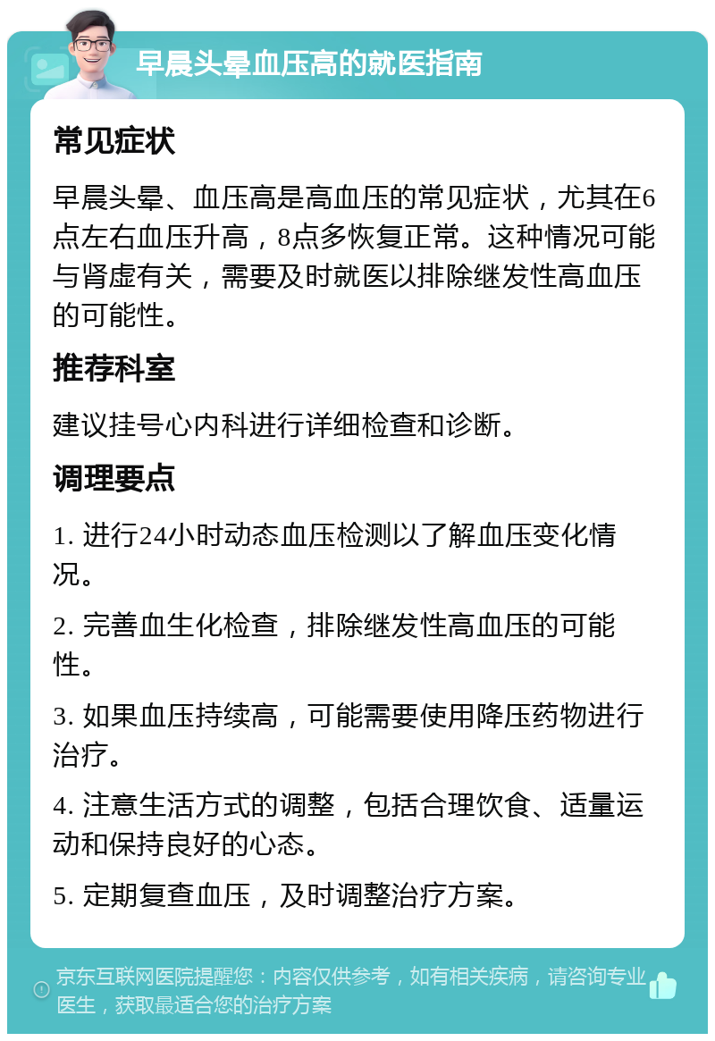 早晨头晕血压高的就医指南 常见症状 早晨头晕、血压高是高血压的常见症状，尤其在6点左右血压升高，8点多恢复正常。这种情况可能与肾虚有关，需要及时就医以排除继发性高血压的可能性。 推荐科室 建议挂号心内科进行详细检查和诊断。 调理要点 1. 进行24小时动态血压检测以了解血压变化情况。 2. 完善血生化检查，排除继发性高血压的可能性。 3. 如果血压持续高，可能需要使用降压药物进行治疗。 4. 注意生活方式的调整，包括合理饮食、适量运动和保持良好的心态。 5. 定期复查血压，及时调整治疗方案。