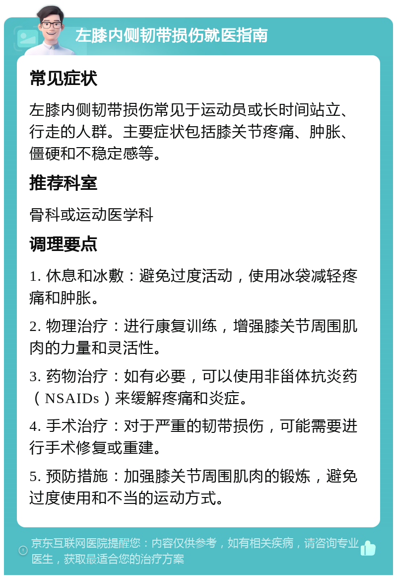 左膝内侧韧带损伤就医指南 常见症状 左膝内侧韧带损伤常见于运动员或长时间站立、行走的人群。主要症状包括膝关节疼痛、肿胀、僵硬和不稳定感等。 推荐科室 骨科或运动医学科 调理要点 1. 休息和冰敷：避免过度活动，使用冰袋减轻疼痛和肿胀。 2. 物理治疗：进行康复训练，增强膝关节周围肌肉的力量和灵活性。 3. 药物治疗：如有必要，可以使用非甾体抗炎药（NSAIDs）来缓解疼痛和炎症。 4. 手术治疗：对于严重的韧带损伤，可能需要进行手术修复或重建。 5. 预防措施：加强膝关节周围肌肉的锻炼，避免过度使用和不当的运动方式。