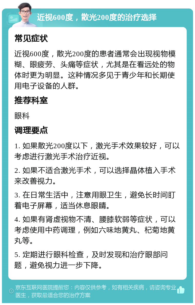 近视600度，散光200度的治疗选择 常见症状 近视600度，散光200度的患者通常会出现视物模糊、眼疲劳、头痛等症状，尤其是在看远处的物体时更为明显。这种情况多见于青少年和长期使用电子设备的人群。 推荐科室 眼科 调理要点 1. 如果散光200度以下，激光手术效果较好，可以考虑进行激光手术治疗近视。 2. 如果不适合激光手术，可以选择晶体植入手术来改善视力。 3. 在日常生活中，注意用眼卫生，避免长时间盯着电子屏幕，适当休息眼睛。 4. 如果有肾虚视物不清、腰膝软弱等症状，可以考虑使用中药调理，例如六味地黄丸、杞菊地黄丸等。 5. 定期进行眼科检查，及时发现和治疗眼部问题，避免视力进一步下降。